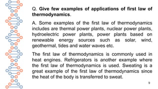 9
Q. Give few examples of applications of first law of
thermodynamics.
A. Some examples of the first law of thermodynamics
includes are thermal power plants, nuclear power plants,
hydroelectric power plants, power plants based on
renewable energy sources such as solar, wind,
geothermal, tides and water waves etc.
The first law of thermodynamics is commonly used in
heat engines. Refrigerators is another example where
the first law of thermodynamics is used. Sweating is a
great example of the first law of thermodynamics since
the heat of the body is transferred to sweat.
 