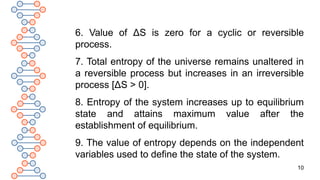 10
6. Value of ΔS is zero for a cyclic or reversible
process.
7. Total entropy of the universe remains unaltered in
a reversible process but increases in an irreversible
process [ΔS > 0].
8. Entropy of the system increases up to equilibrium
state and attains maximum value after the
establishment of equilibrium.
9. The value of entropy depends on the independent
variables used to define the state of the system.
 