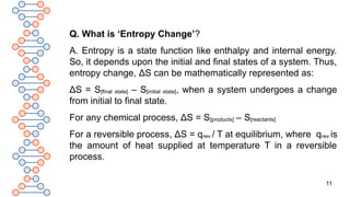11
Q. What is ‘Entropy Change’?
A. Entropy is a state function like enthalpy and internal energy.
So, it depends upon the initial and final states of a system. Thus,
entropy change, ΔS can be mathematically represented as:
ΔS = S[final state] – S[initial state], when a system undergoes a change
from initial to final state.
For any chemical process, ΔS = S[products] – S[reactants]
For a reversible process, ΔS = qrev / T at equilibrium, where qrev is
the amount of heat supplied at temperature T in a reversible
process.
 