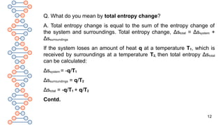 12
Q. What do you mean by total entropy change?
A. Total entropy change is equal to the sum of the entropy change of
the system and surroundings. Total entropy change, Δstotal = Δssystem +
Δssurroundings
If the system loses an amount of heat q at a temperature T1, which is
received by surroundings at a temperature T2, then total entropy Δstotal
can be calculated:
Δssystem = -q/T1
Δssurroundings = q/T2
Δstotal = -q/T1 + q/T2
Contd.
 