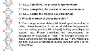 13
1.If Δstotal is positive, the process is spontaneous.
2.If Δstotal is negative, the process is non-spontaneous.
3.If Δstotal is zero, the process is at equilibrium.
Q. What is entropy of phase transition?
A. The change of one state[solid, liquid, gas] to another is
called phase transition. It occurs at definite temperatures
such as melting point [solid to liquid], boiling point [liquid to
vapour], etc. Phase transitions are accompanied by
absorption or evolution of heat. The entropy change for
these transitions may be calculated as: ΔS = q/T, where q is
the heat evolved or absorbed during transition and T is the
temperature.
 
