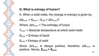 14
Q. What is entropy of fusion?
A. When a solid melts, the change in entropy is given by:
ΔSfusion = Sliquid – Ssolid = ΔHfusion/T
Where, ΔHfusion = The enthalpy of fusion
Tfusion = Absolute temperature at which solid melts
Sliquid = Entropy of liquid
Ssolid = Entropy of solid
Since, ΔHfusion is always positive, therefore, ΔSfusion is
positive. Hence, Sliquid > Ssolid.
 