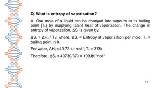 15
Q. What is entropy of vaporisation?
A. One mole of a liquid can be changed into vapours at its boiling
point [Tb] by supplying latent heat of vaporization. The change in
entropy of vaporization, ΔSv is given by:
ΔSv = ΔHv / Tv, where, ΔSv = Entropy of vaporisation per mole, Tv =
boiling point in K.
For water, ΔHv = 40.73 kJ mol-1
, Tv = 373k
Therefore, ΔSv = 40730/373 = 109JK-1
mol-1
 