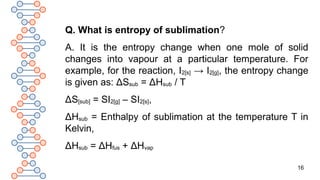 16
Q. What is entropy of sublimation?
A. It is the entropy change when one mole of solid
changes into vapour at a particular temperature. For
example, for the reaction, I2[s] → I2[g], the entropy change
is given as: ΔSsub = ΔHsub / T
ΔS[sub] = SI2[g] – SI2[s],
ΔHsub = Enthalpy of sublimation at the temperature T in
Kelvin,
ΔHsub = ΔHfus + ΔHvap
 