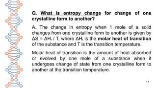 17
Q. What is entropy change for change of one
crystalline form to another?
A. The change in entropy when 1 mole of a solid
changes from one crystalline form to another is given by
ΔS = ΔHt / T, where ΔHt is the molar heat of transition
of the substance and T is the transition temperature.
Molar heat of transition is the amount of heat absorbed
or evolved by one mole of a substance when it
undergoes change of state from one crystalline form to
another at the transition temperature.
 
