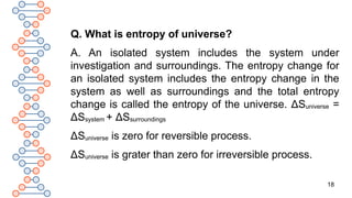 18
Q. What is entropy of universe?
A. An isolated system includes the system under
investigation and surroundings. The entropy change for
an isolated system includes the entropy change in the
system as well as surroundings and the total entropy
change is called the entropy of the universe. ΔSuniverse =
ΔSsystem + ΔSsurroundings
ΔSuniverse is zero for reversible process.
ΔSuniverse is grater than zero for irreversible process.
 