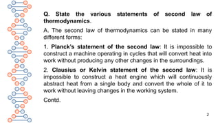 2
Q. State the various statements of second law of
thermodynamics.
A. The second law of thermodynamics can be stated in many
different forms:
1. Planck’s statement of the second law: It is impossible to
construct a machine operating in cycles that will convert heat into
work without producing any other changes in the surroundings.
2. Clausius or Kelvin statement of the second law: It is
impossible to construct a heat engine which will continuously
abstract heat from a single body and convert the whole of it to
work without leaving changes in the working system.
Contd.
 