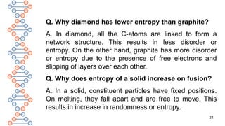 21
Q. Why diamond has lower entropy than graphite?
A. In diamond, all the C-atoms are linked to form a
network structure. This results in less disorder or
entropy. On the other hand, graphite has more disorder
or entropy due to the presence of free electrons and
slipping of layers over each other.
Q. Why does entropy of a solid increase on fusion?
A. In a solid, constituent particles have fixed positions.
On melting, they fall apart and are free to move. This
results in increase in randomness or entropy.
 