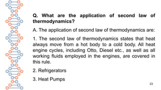23
Q. What are the application of second law of
thermodynamics?
A. The application of second law of thermodynamics are:
1. The second law of thermodynamics states that heat
always move from a hot body to a cold body. All heat
engine cycles, including Otto, Diesel etc., as well as all
working fluids employed in the engines, are covered in
this rule.
2. Refrigerators
3. Heat Pumps
 