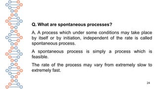 24
Q. What are spontaneous processes?
A. A process which under some conditions may take place
by itself or by initiation, independent of the rate is called
spontaneous process.
A spontaneous process is simply a process which is
feasible.
The rate of the process may vary from extremely slow to
extremely fast.
 