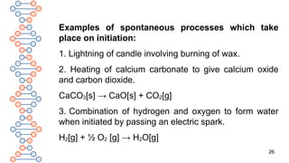 26
Examples of spontaneous processes which take
place on initiation:
1. Lightning of candle involving burning of wax.
2. Heating of calcium carbonate to give calcium oxide
and carbon dioxide.
CaCO3[s] → CaO[s] + CO2[g]
3. Combination of hydrogen and oxygen to form water
when initiated by passing an electric spark.
H2[g] + ½ O2 [g] → H2O[g]
 