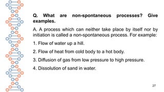27
Q. What are non-spontaneous processes? Give
examples.
A. A process which can neither take place by itself nor by
initiation is called a non-spontaneous process. For example:
1. Flow of water up a hill.
2. Flow of heat from cold body to a hot body.
3. Diffusion of gas from low pressure to high pressure.
4. Dissolution of sand in water.
 