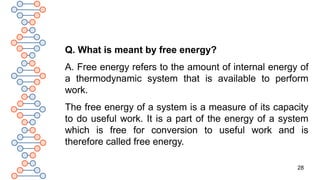 28
Q. What is meant by free energy?
A. Free energy refers to the amount of internal energy of
a thermodynamic system that is available to perform
work.
The free energy of a system is a measure of its capacity
to do useful work. It is a part of the energy of a system
which is free for conversion to useful work and is
therefore called free energy.
 