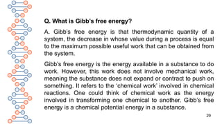 29
Q. What is Gibb’s free energy?
A. Gibb’s free energy is that thermodynamic quantity of a
system, the decrease in whose value during a process is equal
to the maximum possible useful work that can be obtained from
the system.
Gibb’s free energy is the energy available in a substance to do
work. However, this work does not involve mechanical work,
meaning the substance does not expand or contract to push on
something. It refers to the ‘chemical work’ involved in chemical
reactions. One could think of chemical work as the energy
involved in transforming one chemical to another. Gibb’s free
energy is a chemical potential energy in a substance.
 