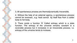 3
3. All spontaneous process are thermodynamically irreversible.
4. Without the help of an external agency, a spontaneous process
cannot be reversed., e.g. heat cannot by itself flow from a colder
body to hot body.
5. There exists a function ‘S’ Called entropy which is a state
function. The entropy of the universe remains constant in a
reversible process but it increases in an irreversible process, i.e.
entropy of the universe tends to increase.
 