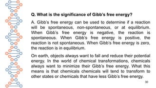 30
Q. What is the significance of Gibb’s free energy?
A. Gibb’s free energy can be used to determine if a reaction
will be spontaneous, non-spontaneous, or at equilibrium.
When Gibb’s free energy is negative, the reaction is
spontaneous. When Gibb’s free energy is positive, the
reaction is not spontaneous. When Gibb’s free energy is zero,
the reaction is in equilibrium.
On earth, objects always want to fall and reduce their potential
energy. In the world of chemical transformations, chemicals
always want to minimize their Gibb’s free energy. What this
means is that chemicals chemicals will tend to transform to
other states or chemicals that have less Gibb’s free energy.
 
