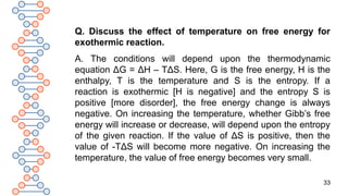 33
Q. Discuss the effect of temperature on free energy for
exothermic reaction.
A. The conditions will depend upon the thermodynamic
equation ΔG = ΔH – TΔS. Here, G is the free energy, H is the
enthalpy, T is the temperature and S is the entropy. If a
reaction is exothermic [H is negative] and the entropy S is
positive [more disorder], the free energy change is always
negative. On increasing the temperature, whether Gibb’s free
energy will increase or decrease, will depend upon the entropy
of the given reaction. If the value of ΔS is positive, then the
value of -TΔS will become more negative. On increasing the
temperature, the value of free energy becomes very small.
 