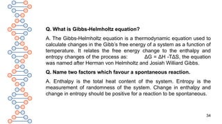 34
Q. What is Gibbs-Helmholtz equation?
A. The Gibbs-Helmholtz equation is a thermodynamic equation used to
calculate changes in the Gibb’s free energy of a system as a function of
temperature. It relates the free energy change to the enthalpy and
entropy changes of the process as: ΔG = ΔH -TΔS, the equation
was named after Herman von Helmholtz and Josiah Williard Gibbs.
Q. Name two factors which favour a spontaneous reaction.
A. Enthalpy is the total heat content of the system. Entropy is the
measurement of randomness of the system. Change in enthalpy and
change in entropy should be positive for a reaction to be spontaneous.
 