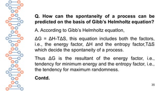 35
Q. How can the spontaneity of a process can be
predicted on the basis of Gibb’s Helmholtz equation?
A. According to Gibb’s Helmholtz equatIon,
ΔG = ΔH-TΔS, this equation includes both the factors,
i.e., the energy factor, ΔH and the entropy factor,TΔS
which decide the spontaneity of a process.
Thus ΔG is the resultant of the energy factor, i.e.,
tendency for minimum energy and the entropy factor, i.e.,
the tendency for maximum randomness.
Contd.
 