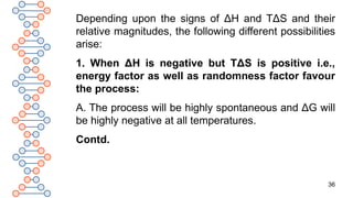 36
Depending upon the signs of ΔH and TΔS and their
relative magnitudes, the following different possibilities
arise:
1. When ΔH is negative but TΔS is positive i.e.,
energy factor as well as randomness factor favour
the process:
A. The process will be highly spontaneous and ΔG will
be highly negative at all temperatures.
Contd.
 