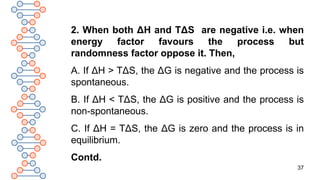 37
2. When both ΔH and TΔS are negative i.e. when
energy factor favours the process but
randomness factor oppose it. Then,
A. If ΔH > TΔS, the ΔG is negative and the process is
spontaneous.
B. If ΔH < TΔS, the ΔG is positive and the process is
non-spontaneous.
C. If ΔH = TΔS, the ΔG is zero and the process is in
equilibrium.
Contd.
 