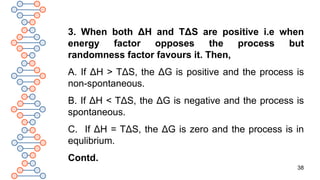 38
3. When both ΔH and TΔS are positive i.e when
energy factor opposes the process but
randomness factor favours it. Then,
A. If ΔH > TΔS, the ΔG is positive and the process is
non-spontaneous.
B. If ΔH < TΔS, the ΔG is negative and the process is
spontaneous.
C. If ΔH = TΔS, the ΔG is zero and the process is in
equlibrium.
Contd.
 
