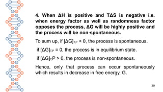 39
4. When ΔH is positive and TΔS is negative i.e.
when energy factor as well as randomness factor
opposes the process, ΔG will be highly positive and
the process will be non-spontaneous.
To sum up, if [ΔG]T,P < 0, the process is spontaneous.
if [ΔG]T,P = 0, the process is in equilibrium state.
if [ΔG]T,P > 0, the process is non-spontaneous.
Hence, only that process can occur spontaneously
which results in decrease in free energy, G.
 