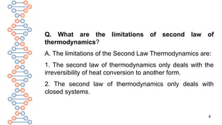4
Q. What are the limitations of second law of
thermodynamics?
A. The limitations of the Second Law Thermodynamics are:
1. The second law of thermodynamics only deals with the
irreversibility of heat conversion to another form.
2. The second law of thermodynamics only deals with
closed systems.
 