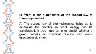 5
Q. What is the significance of the second law of
thermodynamics?
A. The second law of thermodynamics helps us to
determine the direction in which energy can be
transformed. It also heps us to to predict whether a
given process or chemical reaction can occur
spontaneously or not.
 