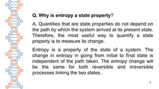 7
Q. Why is entropy a state property?
A. Quantities that are state properties do not depend on
the path by which the system arrived at its present state.
Therefore, the most useful way to quantify a state
property is to measure its change.
Entropy is a property of the state of a system. The
change in entropy in going from initial to final state is
independent of the path taken. The entropy change will
be the same for both reversible and irreversible
processes linking the two states.
 