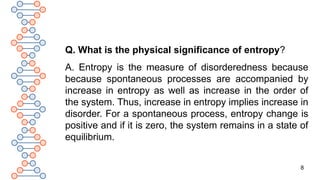 8
Q. What is the physical significance of entropy?
A. Entropy is the measure of disorderedness because
because spontaneous processes are accompanied by
increase in entropy as well as increase in the order of
the system. Thus, increase in entropy implies increase in
disorder. For a spontaneous process, entropy change is
positive and if it is zero, the system remains in a state of
equilibrium.
 