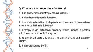 9
Q. What are the properties of entropy?
A. The properties of entropy are as follows:
1. It is a thermodynamic function.
2. It is a state function. It depends on the state of the system
a not the path that is followed.
3. Entropy is an extensive property which means it scales
with the size or extent of a system.
4. Its unit in S.I units J K-1
mole-1
, its unit in C.G.S unit is cal K-
1
mole-1
.
5. It is represented by ‘S’.
 