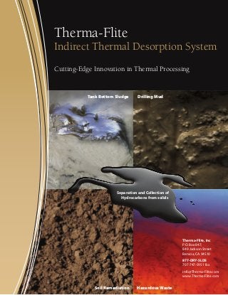 Therma-Flite

Indirect Thermal Desorption System
Cutting-Edge Innovation in Thermal Processing

Tank Bottom Sludge

Drilling Mud

Separation and Collection of
Hydrocarbons from solids

Therma-Flite, Inc
P.O. Box 847,
849 Jackson Street
Benicia, CA 94510
877-DRY-SLDS
707-747-5951 fax
info@Therma-Flite.com
www.Therma-Flite.com

Soil Remediation

Hazardous Waste

 
