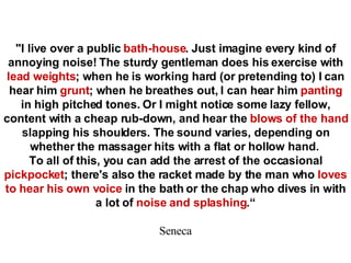 &quot;I live over a public  bath-house . Just imagine every kind of annoying noise! The sturdy gentleman does his exercise with  lead weights ; when he is working hard (or pretending to) I can hear him  grunt ; when he breathes out, I can hear him  panting  in high pitched tones. Or I might notice some lazy fellow, content with a cheap rub-down, and hear the  blows of the hand  slapping his shoulders. The sound varies, depending on whether the massager hits with a flat or hollow hand.   To all of this, you can add the arrest of the occasional  pickpocket ; there's also the racket made by the man who  loves to hear his own voice  in the bath or the chap who dives in with a lot of  noise and splashing .“ Seneca 
