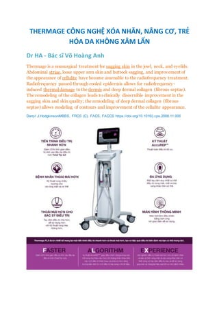 THERMAGE CÔNG NGHỆ XÓA NHĂN, NÂNG CƠ, TRẺ
HÓA DA KHÔNG XÂM LẤN
Dr HA - Bác sĩ Võ Hoàng Anh
Thermage is a nonsurgical treatment for sagging skin in the jowl, neck, and eyelids.
Abdominal striae, loose upper arm skin and buttock sagging, and improvement of
the appearance of cellulite have become amenable to the radiofrequency treatment.
Radiofrequency passed through cooled epidermis allows for radiofrequency-
induced thermal damage to the dermis and deep dermal collagen (fibrous septae).
The remodeling of the collagen leads to clinically discernible improvement in the
sagging skin and skin quality; the remodeling of deep dermal collagen (fibrous
septae) allows modeling of contours and improvement of the cellulite appearance.
Darryl J.HodgkinsonMBBS, FRCS (C), FACS, FACCS https://doi.org/10.1016/j.cps.2008.11.006
 