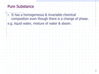 Pure Substance
3
 It has a homogeneous & invariable chemical
composition even though there is a change of phase.
e.g. liquid water, mixture of water & steam.
 