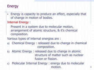 Energy
6
 Energy is capacity to produce an effect, especially that
of change in motion of bodies.
Internal Energy :
Present in a system due to molecular motion,
arrangement of atomic structure, & it’s chemical
composition.
Various types of internal energies are :
a) Chemical Energy : released due to change in chemical
composition.
b) Atomic Energy : released due to change in atomic
structure of matter such as nuclear
fusion or fission.
c) Molecular Internal Energy : energy due to molecular
motion.
 