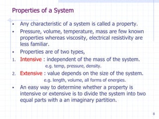 Properties of a System
8
 Any characteristic of a system is called a property.
 Pressure, volume, temperature, mass are few known
properties whereas viscosity, electrical resistivity are
less familiar.
 Properties are of two types,
1. Intensive : independent of the mass of the system.
e.g. temp, pressure, density.
2. Extensive : value depends on the size of the system.
e.g. length, volume, all forms of energies.
 An easy way to determine whether a property is
intensive or extensive is to divide the system into two
equal parts with a an imaginary partition.
 