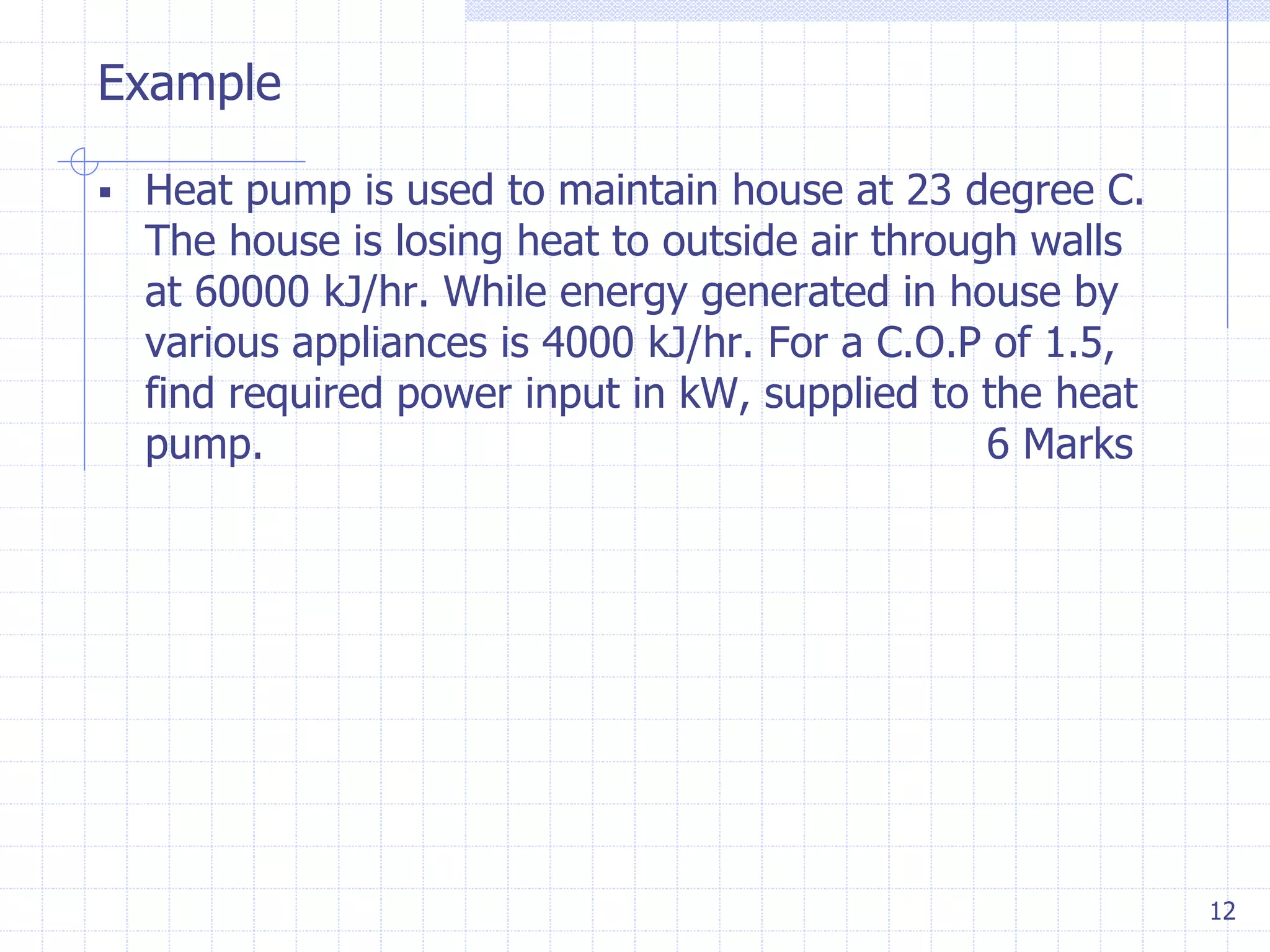 Example
12
 Heat pump is used to maintain house at 23 degree C.
The house is losing heat to outside air through walls
at 60000 kJ/hr. While energy generated in house by
various appliances is 4000 kJ/hr. For a C.O.P of 1.5,
find required power input in kW, supplied to the heat
pump. 6 Marks
 