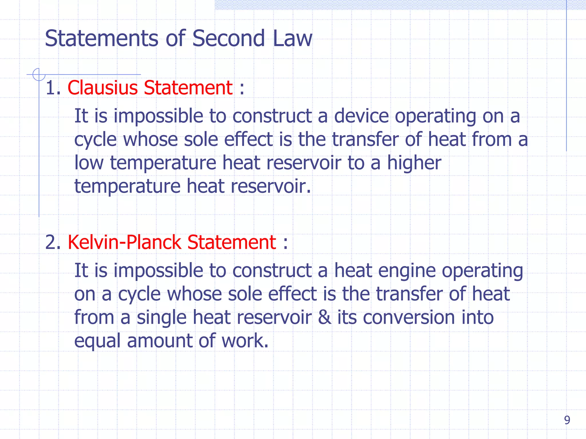 Statements of Second Law
9
1. Clausius Statement :
It is impossible to construct a device operating on a
cycle whose sole effect is the transfer of heat from a
low temperature heat reservoir to a higher
temperature heat reservoir.
2. Kelvin-Planck Statement :
It is impossible to construct a heat engine operating
on a cycle whose sole effect is the transfer of heat
from a single heat reservoir & its conversion into
equal amount of work.
 