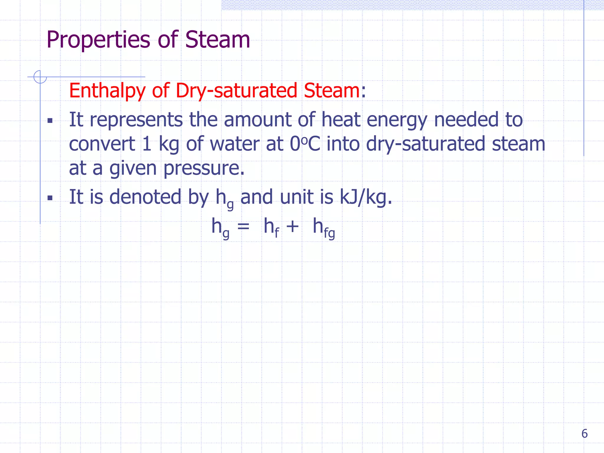 Properties of Steam
6
Enthalpy of Dry-saturated Steam:
 It represents the amount of heat energy needed to
convert 1 kg of water at 0oC into dry-saturated steam
at a given pressure.
 It is denoted by hg and unit is kJ/kg.
hg = hf + hfg
 