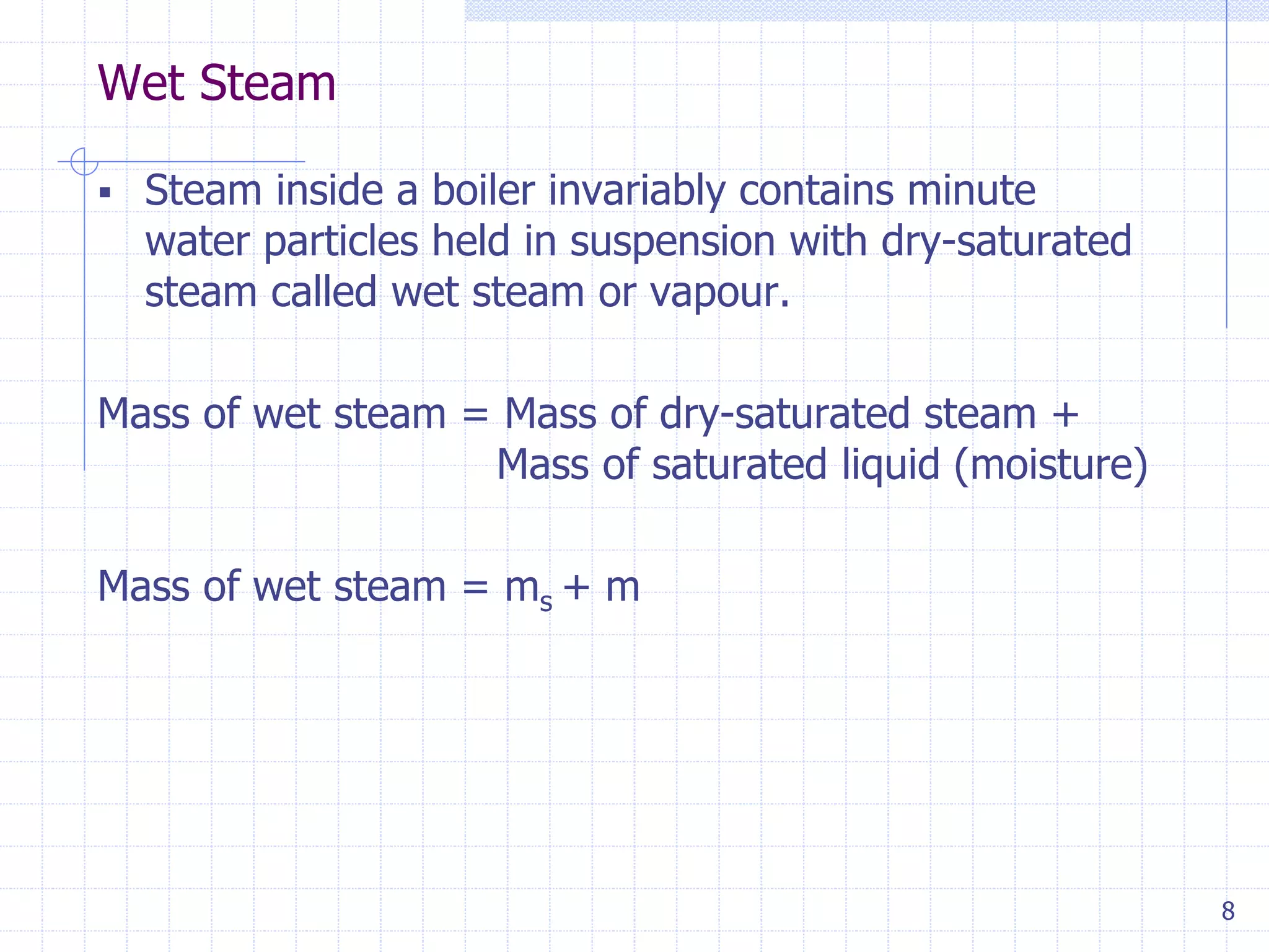 Wet Steam
8
 Steam inside a boiler invariably contains minute
water particles held in suspension with dry-saturated
steam called wet steam or vapour.
Mass of wet steam = Mass of dry-saturated steam +
Mass of saturated liquid (moisture)
Mass of wet steam = ms + m
 