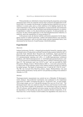 296                  VILLETTI et al.: DEGRADATION OF NATURAL POLYMERS



     Polysaccharides are submitted to intense heat during the preparation, processing
and preservation of the raw materials used for their extraction and application in dif-
ferent fields. For example, the thixotropy of xanthan has been exploited in its use as a
stabilizer in ceramic glass and as a foam stabilizer in fire-fighting liquids [2]. Ele-
vated temperatures may initiate the degradation of polysaccharide macromolecules
and consequently can affect some rheological and mechanical properties in solution.
Comprehensive studies on the physicochemical properties of polysaccharides are
necessary for their rational application in the food and pharmaceutical industries, in
medicine, and in the manufacture of various products [3].
     In the present work, the thermal stability and kinetics parameters for the degra-
dation reaction of sodium hyaluronate, xanthan and methylcellulose were analyzed.
The kinetics parameters, such as activation energy and pre-exponential factor, were
determined by the Ozawa [4, 5] and Freeman–Carroll [6] methods.

Experimental
Materials
Sodium hyaluronate (Na-Hy), a charged polysaccharide formed by repeating oligo-
saccharide units of D-glucoronic acid and N-acetyl-D-glucosamine linked by a β 1-4
glycosidic bond. Shiseido Basic Research Lab. (Yokohama, Japan) provided this
polysaccharide with molecular mass (Mw) of 1.40·106 g mol–1. Xanthan (XT) consists
of a pentasaccharide repeating unit with a (1→4)-β-D-glucopyranan (cellulosic)
backbone with O-β-D-mannopyranosil- (1→4)-O-β-D-glucopyranolsyluronic acid-
(1→2)-6-O-acetyl-α-D-mannopyranosil side chains 3-linked to alternate glucose res-
idues [7]. The molecular mass was 8.58·105 g mol–1 and was provided by SKW
Brosystems (Baupte, France). Methylcellulose (MC) is a non-ionic polysaccharide,
in which some of the hydrogen atoms of the cellulose hydroxyl groups are replaced
by methyl groups. The degree of substitution was 1.8 and the Mw=3.68·105 g mol–1.
The MC was received from Shin-Etsu (Tokyo, Japan). Methylcellulose was used
without further purification, Na-Hy and XT were purified according to the method of
Akasaka et al. [8].

Methods
Thermogravimetric measurement was carried out on a Shimadzu 50 thermogravi-
metric analyzer. Non-isothermal experiments were performed in the temperature
range from 25 to 900°C at heating rates (β) of 5, 10 and 20°C min–1 on each sample.
The average sample size was 5 mg and the nitrogen flow-rate was 50 cm3 min–1. The
thermogravimetric data was analyzed using the Ozawa and Freeman–Carroll meth-
ods. For the Ozawa method, the parameters were determined using the associated
TGA-50 software, and the apparent activation energy was derived from the slope of
the dependence of the heating rate upon the reciprocal absolute temperature, at de-
fined mass loss. In the Freeman–Carroll method, the degradation rate (mass loss in



J. Therm. Anal. Cal., 67, 2002
 