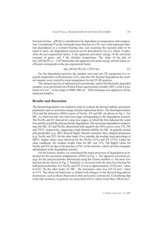 VILLETTI et al.: DEGRADATION OF NATURAL POLYMERS                        297



function of time: –dW/dt) is considered to be dependent on temperature and composi-
tion. Considering W as the remainder mass fraction in a TG curve that represents ther-
mal degradation at a constant heating rate, and assuming the reaction order to be
equal to unity, the degradation reaction can be described by Eq. (1), where A repre-
sents the pre-exponential factor, E the apparent activation energy, R the universal
constant of gases, and T the absolute temperature. The slope of the plot of
ln([–dW/dt]/W) vs. –1/RT determines the apparent activation energy and the linear co-
efficient corresponds to the pre-exponential factor.
                            ln([–dW/dt]/W)=E(–1/RT)+lnA                                   (1)
     For the degradation process, the samples were put into TG equipment at a re-
quired temperature in the presence of N2, and after the thermal degradation the resid-
ual samples were cooled to room temperature for the FT-IR analysis.
     The infrared spectra of unheated polysaccharides, and of the thermally degraded
samples, were performed on a Perkin Elmer spectrometer (model 16PC), with a reso-
lution of 4 cm–1, in the range of 4000–400 cm–1. KBr technique was applied to all the
analyzed samples.

Results and discussion
The thermal degradation was studied in order to evaluate the thermal stability and kinetic
parameters such as activation energy and pre-exponential factor. The thermogravimetric
(TG) and the derivative (DTG) curves of Na-Hy, XT and MC are shown in Fig. 1. For
MC, we observed only one mass loss stage corresponding to the degradation reaction.
The Na-Hy and XT showed two mass loss stages, in which the first indicated the water
loss and the second the polysaccharide degradation. The maximum degradation tempera-
tures for MC, XT and Na-Hy, determined with regard to the DTG curves, were 376, 298
and 276°C, respectively, suggesting a high thermal stability for MC. In general, neutral
polysaccharides (e.g. MC) showed higher thermal resistance than charged polyanions
(e.g. Na-Hy and XT). On the other hand, if we consider the residual mass percentage at
600°C, higher values were observed for the Na-Hy (37%) and XT (27%). Under the
same conditions, the residual weight value for MC was 12%. The higher values for
Na-Hy and XT are due to the presence of Na+ in the structure, which can form inorganic
sub-products in the degradation reaction.
      For the kinetics studies, we considered the major processes of degradation as in-
dicated for the maximum temperatures (DTG) in Fig. 1. The apparent activation en-
ergy for the polysaccharides determined using the Ozawa method vs. the mass loss
fraction (α) are shown in Fig. 2. Similarly, E increased with the mass loss fraction for
both polysaccharides. For Na-Hy and XT, E rose to approximately 155 kJ mol–1 when
α=0.45. On the other hand, for MC, the maximum value was 165 kJ mol–1 when
α=0.75. The observed behaviour is related with changes in the thermal degradation
mechanism, such as those observed in other polymeric systems [6]. Considering that
weak link scissions, in general, are associated with E values lower than 100 kJ mol–1



                                                                J. Therm. Anal. Cal., 67, 2002
 