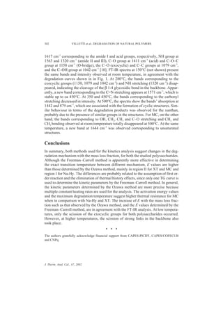 302                  VILLETTI et al.: DEGRADATION OF NATURAL POLYMERS



1617 cm–1 corresponding to the amide I and acid groups, respectively, NH group at
1563 and 1320 cm–1 (amide II and III), C–O group at 1411 cm–1 (acid) and C–O–C
group at 1150 cm–1 (O-bridge), the C–O (exocyclic) and C–C groups at 1079 cm–1,
and the C–OH group at 1042 cm–1 [10]. FT-IR spectra at 150°C (not shown) present
the same bands and intensity observed at room temperature, in agreement with the
degradation curves shown in in Fig. 1. At 280°C, the bands corresponding to the
exocyclic groups (1150, 1079 and 1042 cm–1) and NH stretching (1320 cm–1) disap-
peared, indicating the cleavage of the β 1-4 glycosidic bond in the backbone. Appar-
ently, a new band corresponding to the C=N stretching appears at 1571 cm–1, which is
stable up to ca 450°C. At 350 and 450°C, the bands corresponding to the carbonyl
stretching decreased in intensity. At 500°C, the spectra show the bands’ absorption at
1442 and 879 cm–1, which are associated with the formation of cyclic structures. Sim-
ilar behaviour in terms of the degradation products was observed for the xanthan,
probably due to the presence of similar groups in the structures. For MC, on the other
hand, the bands corresponding to OH, CH2, CH3 and C–O stretching and CH2 and
CH3 bending observed at room temperature totally disappeared at 500°C. At the same
temperature, a new band at 1644 cm–1 was observed corresponding to unsaturated
structures.

Conclusions
In summary, both methods used for the kinetics analysis suggest changes in the deg-
radation mechanism with the mass loss fraction, for both the studied polysaccharides.
Although the Freeman–Carroll method is apparently more effective in determining
the exact transition temperature between different mechanism, E values are higher
than those determined by the Ozawa method, mainly in region II for XT and MC and
region I for Na-Hy. The differences are probably related to the assumption of first or-
der reaction and the elimination of thermal history effects, since only one TG curve is
used to determine the kinetic parameters by the Freeman–Carroll method. In general,
the kinetic parameters determined by the Ozawa method are more precise because
multiple constant heating rates are used for the analysis. The activation energy values
and the maximum degradation temperature suggest higher thermal resistance for MC
when in comparison with Na-Hy and XT. The increase of E with the mass loss frac-
tion such as that observed by the Ozawa method, and the E values determined by the
Freeman–Carroll method, are in agreement with the FT-IR analysis. At low tempera-
tures, only the scission of the exocyclic groups for both polysaccharides occurred.
However, at higher temperatures, the scission of strong links in the backbone also
took place.
                                         * * *
The authors gratefully acknowledge financial support from CAPES-PICDT, CAPES/COFECUB
and CNPq.




J. Therm. Anal. Cal., 67, 2002
 