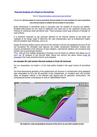 Thermal Analysis of a Road on Permafrost
Source: http://simmakers.com/road-on-permafrost/
(Keywords: thermal analysis of a road on permafrost, thermal analysis of a road, simulation of a road in permafrost
area, thermal analysis of roadbed, thermal analysis of road surface)
Road maintenance in permafrost areas is connected with the problem of ensuring soil stability.
Roadbed deformations are the result of settlement and heave due to the respective thawing and
freezing of underlying moist permafrost soils. These processes cause large amounts of damage on
road surfaces.
It is therefore important to pay particular attention to the thermal analysis of soil bases and
roadbeds at the design stage to determine the road characteristics such as embankment height,
thermal insulation layer thickness, and so on.
Simple 2D thermal analysis cannot account for the changes in terrain and geological structure of the
soil throughout the simulated road segment and proper temperature distribution analysis also
requires consideration of the influence of solar radiation, road thermal radiation and convective heat
transfer due to groundwater filtration.
Thus, valid soil and roadbed temperature forecasts must be based on software that allows you to
carry out 3D analyses of soil thermal fields, taking into account the above factors. Frost 3D
Universal is the most convenient tool for such purposes.
An example 3D road section thermal analysis in Frost 3D Universal
For our computation, we model a 1.3 km road section located in the upper horizon of permafrost
soil.
The three-dimensional geometry of the geotechnical soil structure is reconstructed using geological
data interpolation to form the 3D geometry of the embankment, an insulation layer and concrete
slabs; all designed natively in the software with special tools for geometric constructions. The
computational domain encompasses an area of 1000x300x90 meters.
3D model of a road and geological structure of the soil in an area with complex terrain
 