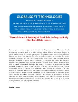 GLOBALSOFT TECHNOLOGIES 
Thermal-Aware Scheduling of Batch Jobs in Geographically 
Distributed Data Centers 
Decreasing the soaring energy cost is imperative in large data centers. Meanwhile, limited 
computational resources need to be fairly allocated among different organizations. Latency is 
another major concern for resource management. Nevertheless, energy cost, resource allocation 
fairness, and latency are important but often contradicting metrics on scheduling data center 
workloads. Moreover, with the ever-increasing power density, data center operation must be 
judiciously optimized to prevent server overheating. In this paper, we explore the benefit of 
electricity price variations across time and locations. We study the problem of scheduling batch 
jobs to multiple geographically-distributed data centers. We propose a provably-efficient online 
scheduling algorithm - GreFar - which optimizes the energy cost and fairness among different 
organizations subject to queueing delay constraints, while satisfying the maximum server inlet 
temperature constraints. GreFar does not require any statistical information of workload arrivals 
or electricity prices. We prove that it can minimize the cost arbitrarily close to that of the optimal 
offline algorithm with future information. Moreover, we compare the performance of GreFar 
with ones of a similar algorithm, referred to as T-unaware, that is not able to consider the server 
inlet temperature in the scheduling process. We prove that GreFar is able to save up to 16 percent 
of energy-fairness cost with respect to T-unaware. 
Existing system 
IEEE PROJECTS & SOFTWARE DEVELOPMENTS 
IEEE FINAL YEAR PROJECTS|IEEE ENGINEERING PROJECTS|IEEE STUDENTS PROJECTS|IEEE 
BULK PROJECTS|BE/BTECH/ME/MTECH/MS/MCA PROJECTS|CSE/IT/ECE/EEE PROJECTS 
CELL: +91 98495 39085, +91 99662 35788, +91 98495 57908, +91 97014 40401 
Visit: www.finalyearprojects.org Mail to:ieeefinalsemprojects@gmai l.com 
 