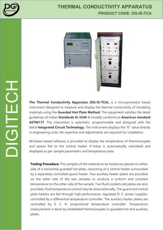 DIGITECH
THERMAL CONDUCTIVITY APPARATUS
PRODUCT CODE: DG-IS-TCA
The Thermal Conductivity Apparatus (DG-IS-TCA), is a microprocessor based
instrument designed to measure and display the thermal conductivity of insulating
materials using the Guarded Hot Plate Method. The equipment satisfies the latest
guidelines of Indian Standards IS-3346 & broadly conforms to American standard
ASTM177. The instrument is automatic, programmable and designed with the
latest Integrated Circuit Technology. The instrument displays the “K” value directly
in engineering units. No expertise and adjustments are required for installation.
Windows based software is provided to display the temperature of thermocouples
and power fed to the central heater. K-Value is automatically calculated and
displayed as per sample parameters and temperature data.
Testing Procedure: The samples of the material to be tested are placed on either
side of a horizontal guarded hot plate, consisting of a central heater surrounded
by a separately controlled guard heater. Two auxiliary heater plates are provided
on the other side of the two samples to produce a uniform and constant
temperature on the other side of the sample. Two fluid-cooled cold plates are also
provided. Fluid temperature control may be done externally. The guard and central
plate heaters are fed through high performance, regulated D. C. power supplies,
controlled by a differential temperature controller. The auxiliary heater plates are
controlled by S. C. R. proportional temperature controller. Temperature
measurement is done by embedded thermocouples in guarded hot and auxiliary
plates.
 