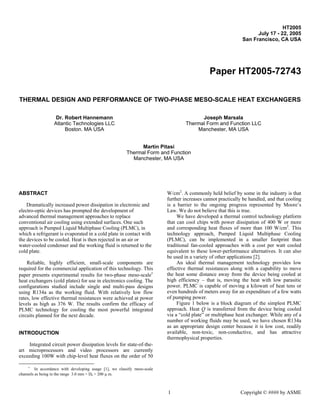 HT2005
                                                                                                                     July 17 - 22, 2005
                                                                                                               San Francisco, CA USA




                                                                                               Paper HT2005-72743

THERMAL DESIGN AND PERFORMANCE OF TWO-PHASE MESO-SCALE HEAT EXCHANGERS

                   Dr. Robert Hannemann                                                   Joseph Marsala
                  Atlantic Technologies LLC                                         Thermal Form and Function LLC
                       Boston. MA USA                                                   Manchester, MA USA


                                                               Martin Pitasi
                                                         Thermal Form and Function
                                                           Manchester, MA USA




ABSTRACT                                                                   W/cm2. A commonly held belief by some in the industry is that
                                                                           further increases cannot practically be handled, and that cooling
    Dramatically increased power dissipation in electronic and             is a barrier to the ongoing progress represented by Moore’s
electro-optic devices has prompted the development of                      Law. We do not believe that this is true.
advanced thermal management approaches to replace                               We have developed a thermal control technology platform
conventional air cooling using extended surfaces. One such                 that can cool chips with power dissipation of 400 W or more
approach is Pumped Liquid Multiphase Cooling (PLMC), in                    and corresponding heat fluxes of more than 100 W/cm2. This
which a refrigerant is evaporated in a cold plate in contact with          technology approach, Pumped Liquid Multiphase Cooling
the devices to be cooled. Heat is then rejected in an air or               (PLMC), can be implemented in a smaller footprint than
water-cooled condenser and the working fluid is returned to the            traditional fan-cooled approaches with a cost per watt cooled
cold plate.                                                                equivalent to these lower-performance alternatives. It can also
                                                                           be used in a variety of other applications [2].
    Reliable, highly efficient, small-scale components are                      An ideal thermal management technology provides low
required for the commercial application of this technology. This           effective thermal resistances along with a capability to move
paper presents experimental results for two-phase meso-scale∗              the heat some distance away from the device being cooled at
heat exchangers (cold plates) for use in electronics cooling. The          high efficiency – that is, moving the heat with low parasitic
configurations studied include single and multi-pass designs               power. PLMC is capable of moving a kilowatt of heat tens or
using R134a as the working fluid. With relatively low flow                 even hundreds of meters away for an expenditure of a few watts
rates, low effective thermal resistances were achieved at power            of pumping power.
levels as high as 376 W. The results confirm the efficacy of                    Figure 1 below is a block diagram of the simplest PLMC
PLMC technology for cooling the most powerful integrated                   approach. Heat Q is transferred from the device being cooled
circuits planned for the next decade.                                      via a “cold plate” or multiphase heat exchanger. While any of a
                                                                           number of working fluids may be used, we have chosen R134a
                                                                           as an appropriate design center because it is low cost, readily
INTRODUCTION                                                               available, non-toxic, non-conductive, and has attractive
                                                                           thermophysical properties.
    Integrated circuit power dissipation levels for state-of-the-
art microprocessors and video processors are currently
exceeding 100W with chip-level heat fluxes on the order of 50

     ∗
         In accordance with developing usage [1], we classify meso-scale
channels as being in the range 3.0 mm > Dh > 200 µ m.



                                                                           1                                  Copyright © #### by ASME
 