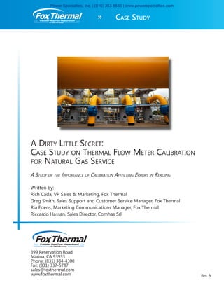 399 Reservation Road
Marina, CA 93933
Phone: (831) 384-4300
Fax: (831) 337-5787
sales@foxthermal.com
www.foxthermal.com
A Dirty Little Secret:
Case Study on Thermal Flow Meter Calibration
for Natural Gas Service
A Study of the Importance of Calibration Affecting Errors in Reading
Written by:
Rich Cada, VP Sales & Marketing, Fox Thermal
Greg Smith, Sales Support and Customer Service Manager, Fox Thermal
Ria Edens, Marketing Communications Manager, Fox Thermal
Riccardo Hassan, Sales Director, Comhas Srl
Rev. A
Case Study»Precision Mass Flow Measurement
An ONICON Brand
Precision Mass Flow Measurement
An ONICON Brand
Power Specialties, Inc. | (816) 353-6550 | www.powerspecialties.com
 